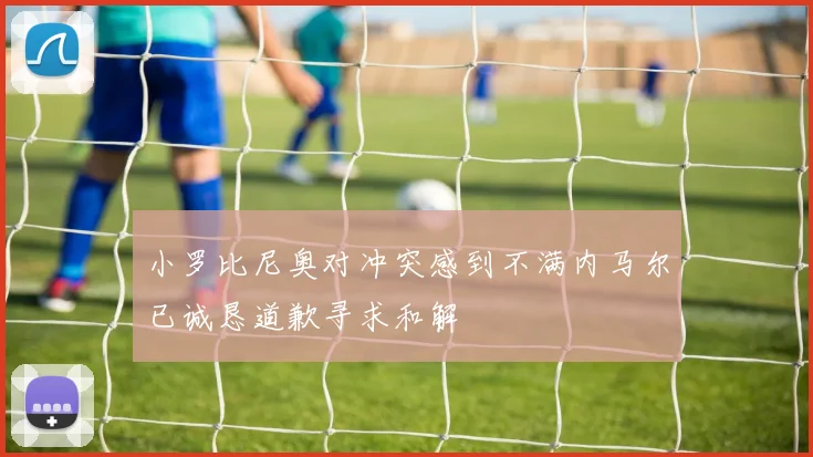 小罗比尼奥对冲突感到不满内马尔已诚恳道歉寻求和解