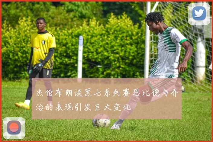 杰伦布朗谈黑七系列赛恩比德与乔治的表现引发巨大变化