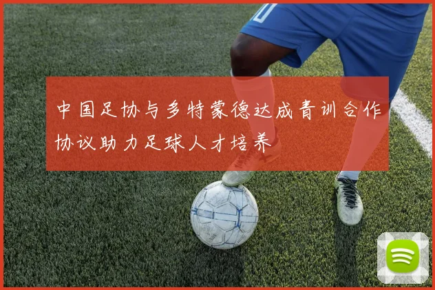 中国足协与多特蒙德达成青训合作协议助力足球人才培养