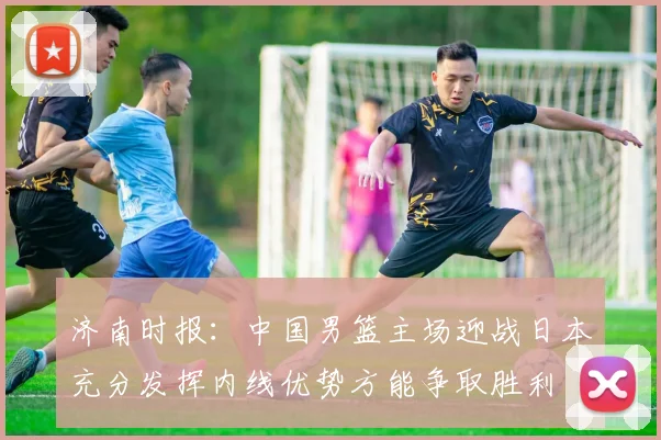 济南时报：中国男篮主场迎战日本充分发挥内线优势方能争取胜利
