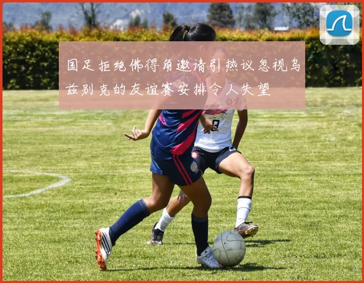国足拒绝佛得角邀请引热议忽视乌兹别克的友谊赛安排令人失望