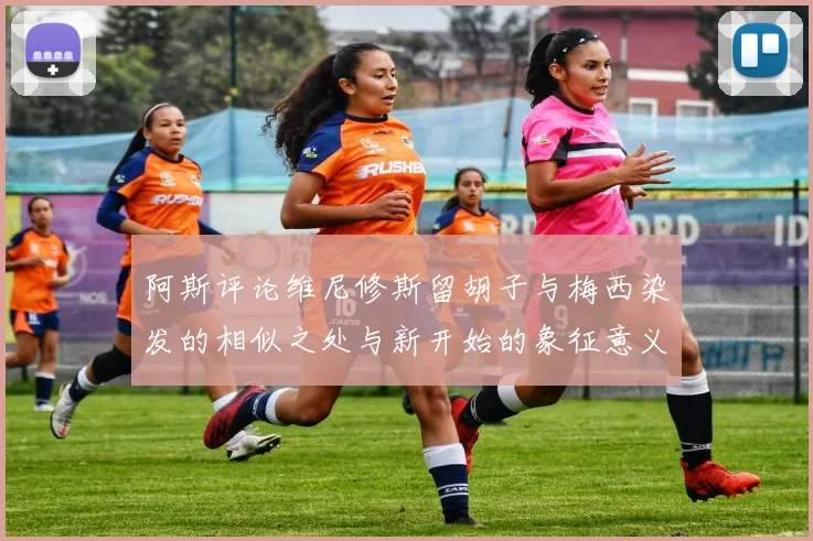 阿斯评论维尼修斯留胡子与梅西染发的相似之处与新开始的象征意义