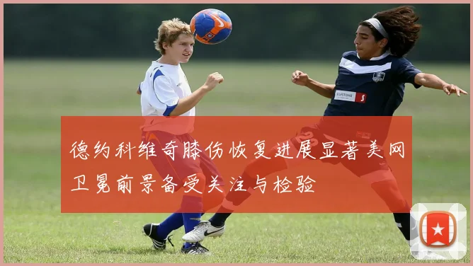 德约科维奇膝伤恢复进展显著美网卫冕前景备受关注与检验