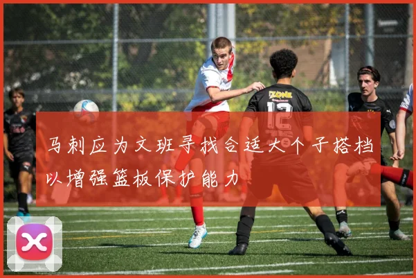 马刺应为文班寻找合适大个子搭档以增强篮板保护能力