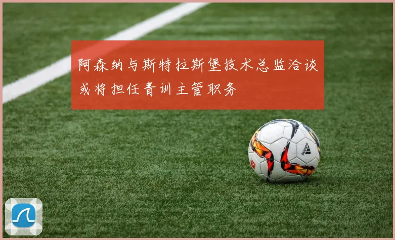 阿森纳与斯特拉斯堡技术总监洽谈或将担任青训主管职务
