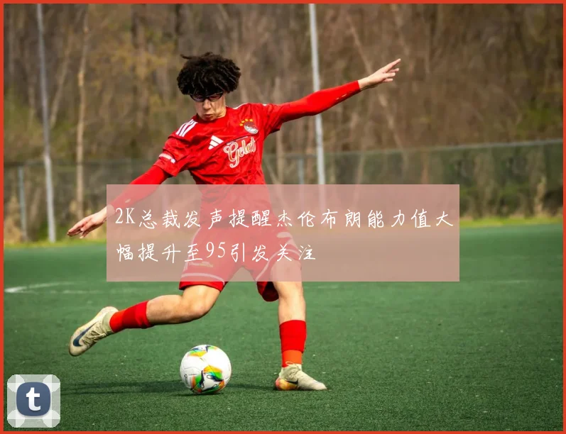 2K总裁发声提醒杰伦布朗能力值大幅提升至95引发关注