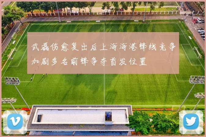 武磊伤愈复出后上海海港锋线竞争加剧多名前锋争夺首发位置