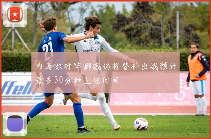内马尔对阵挪威仍将替补出战预计最多30分钟上场时间