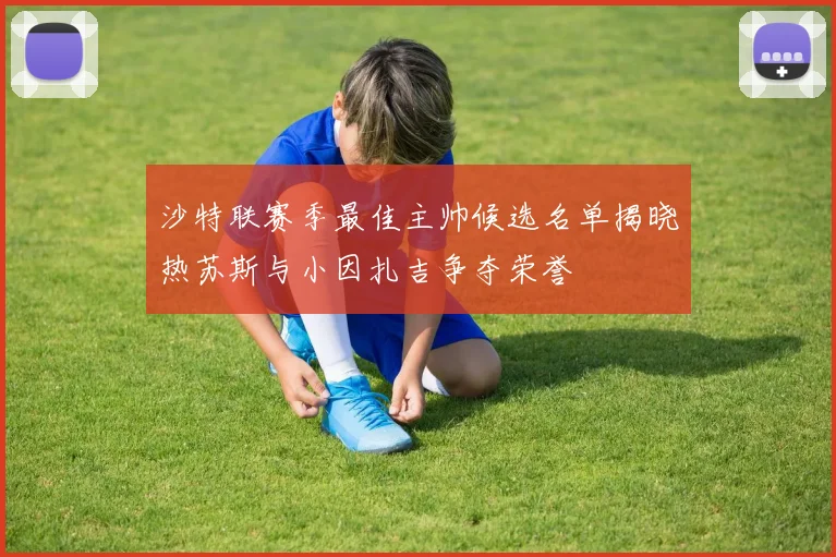 沙特联赛季最佳主帅候选名单揭晓热苏斯与小因扎吉争夺荣誉