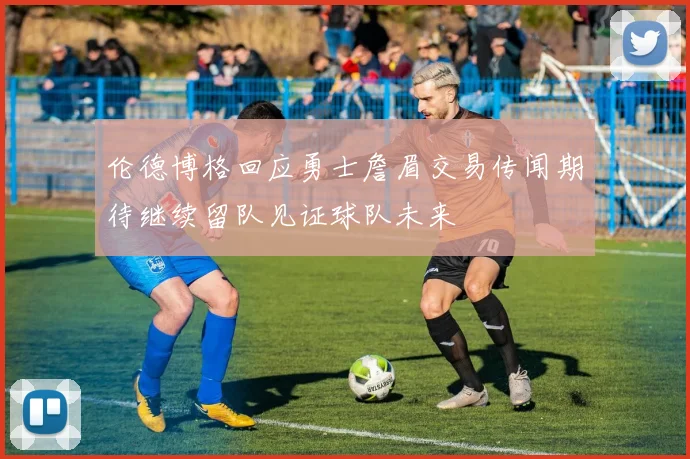 伦德博格回应勇士詹眉交易传闻期待继续留队见证球队未来