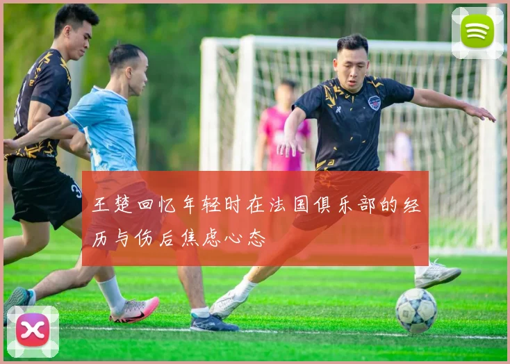 王楚回忆年轻时在法国俱乐部的经历与伤后焦虑心态