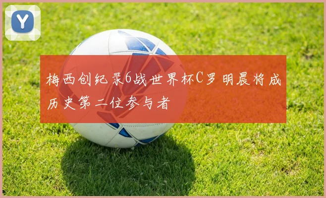 梅西创纪录6战世界杯C罗明晨将成历史第二位参与者