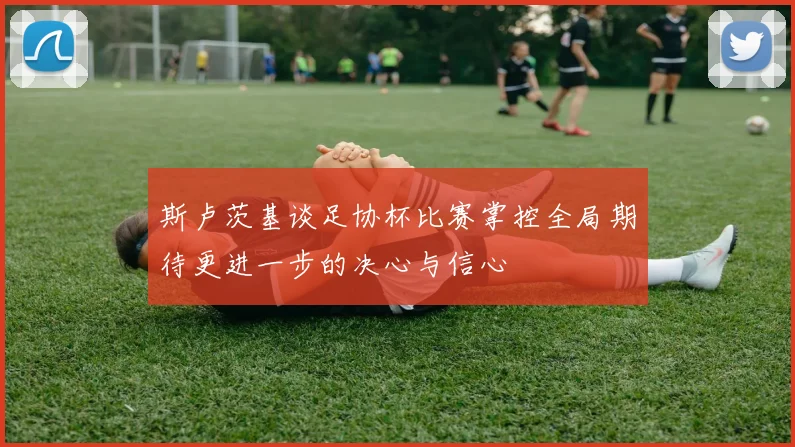 斯卢茨基谈足协杯比赛掌控全局期待更进一步的决心与信心