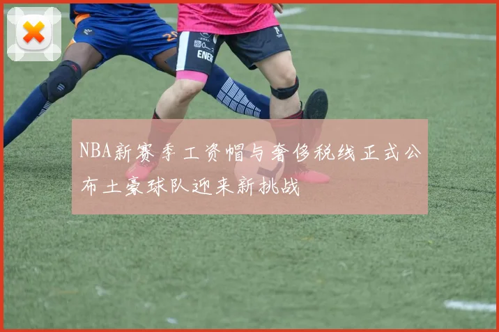 NBA新赛季工资帽与奢侈税线正式公布土豪球队迎来新挑战