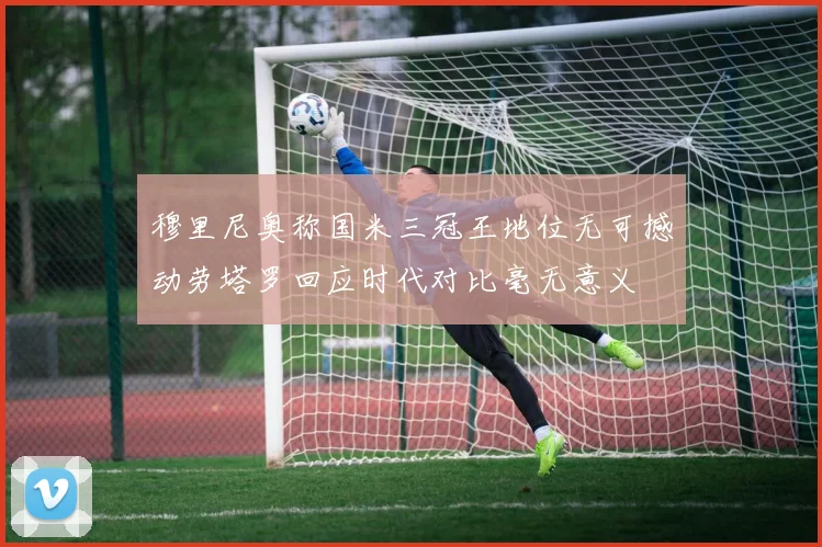 穆里尼奥称国米三冠王地位无可撼动劳塔罗回应时代对比毫无意义