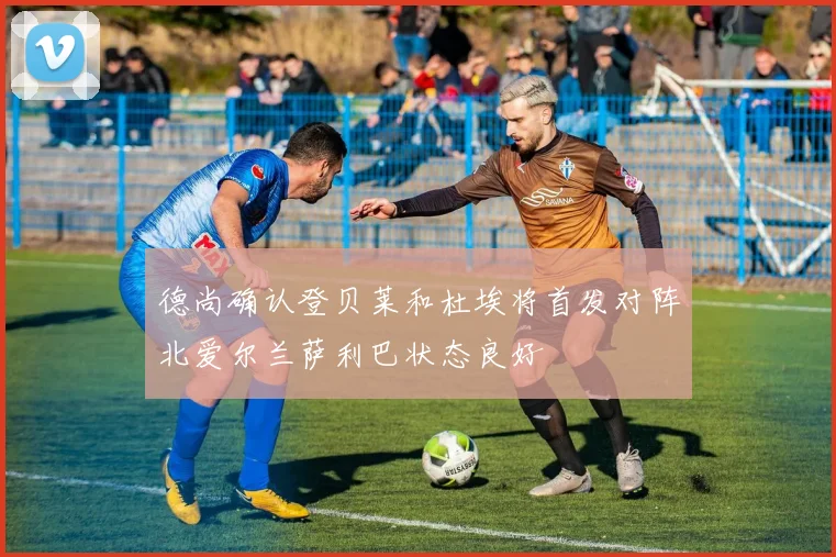 德尚确认登贝莱和杜埃将首发对阵北爱尔兰萨利巴状态良好