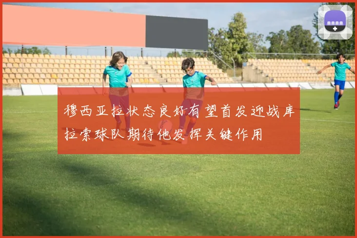 穆西亚拉状态良好有望首发迎战库拉索球队期待他发挥关键作用