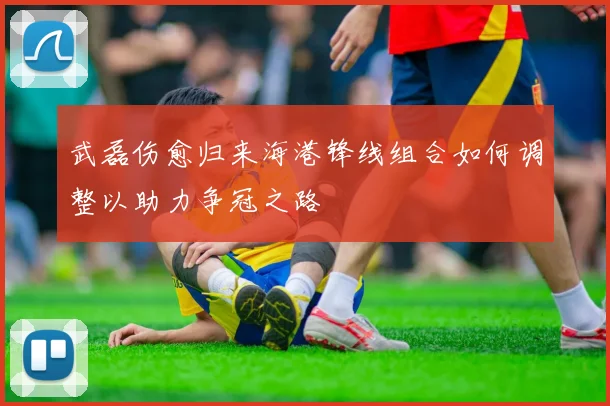 武磊伤愈归来海港锋线组合如何调整以助力争冠之路