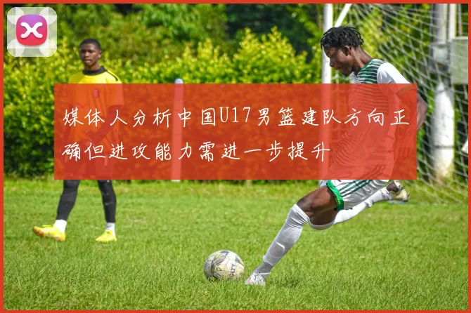 媒体人分析中国U17男篮建队方向正确但进攻能力需进一步提升
