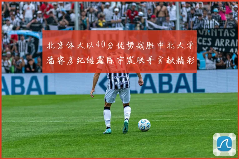 北京体大以40分优势战胜中北大学潘睿彦纪皓霆陈宇宸联手贡献精彩表现