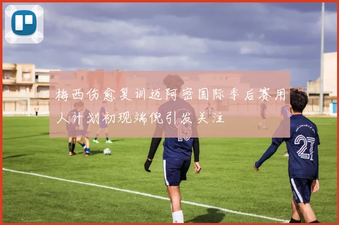 梅西伤愈复训迈阿密国际季后赛用人计划初现端倪引发关注