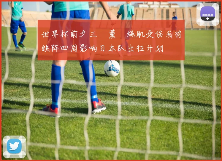 世界杯前夕三笘薰腘绳肌受伤或将缺阵四周影响日本队出征计划