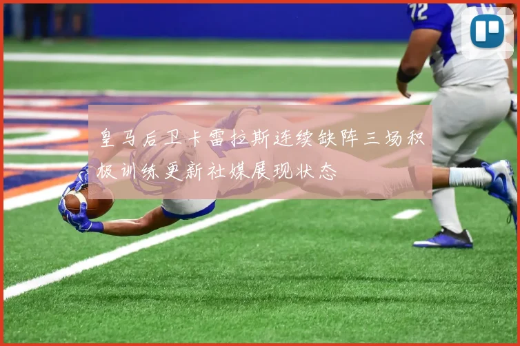 皇马后卫卡雷拉斯连续缺阵三场积极训练更新社媒展现状态