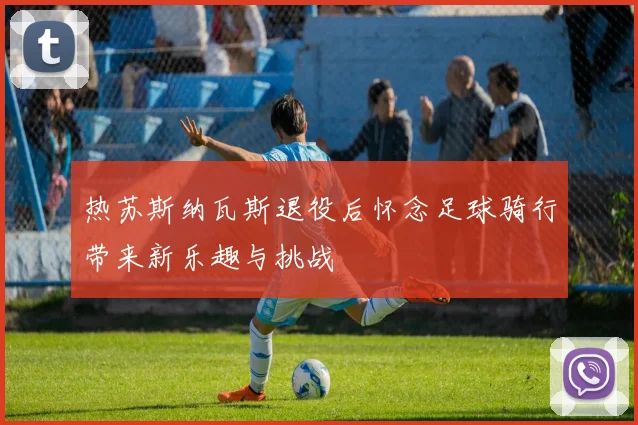 热苏斯纳瓦斯退役后怀念足球骑行带来新乐趣与挑战