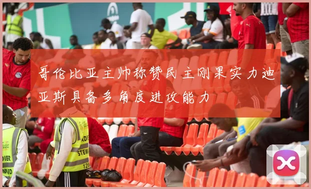 哥伦比亚主帅称赞民主刚果实力迪亚斯具备多角度进攻能力