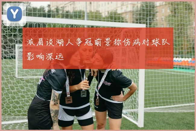 浓眉谈湖人争冠前景称伤病对球队影响深远