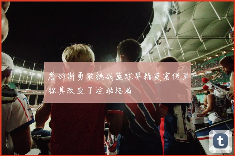 詹姆斯勇敢挑战篮球界精英富保罗称其改变了运动格局