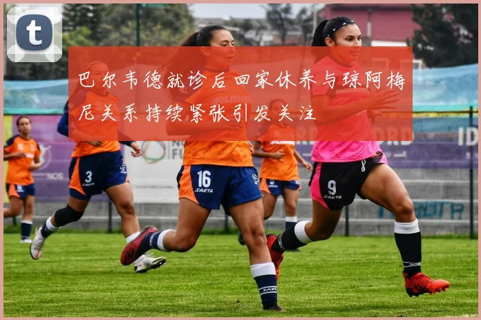 巴尔韦德就诊后回家休养与琼阿梅尼关系持续紧张引发关注