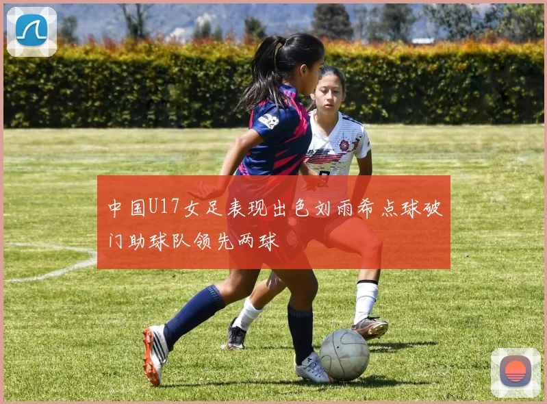 中国U17女足表现出色刘雨希点球破门助球队领先两球