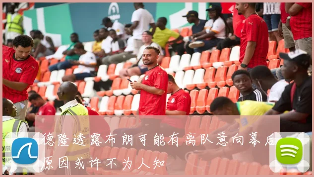 德隆透露布朗可能有离队意向幕后原因或许不为人知