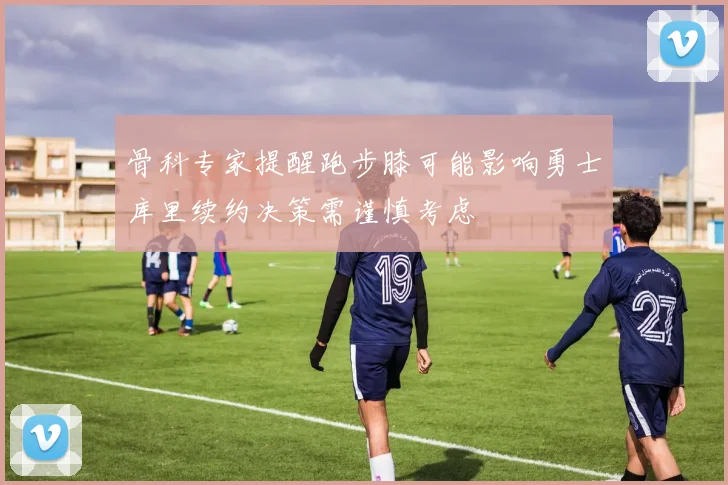 骨科专家提醒跑步膝可能影响勇士库里续约决策需谨慎考虑