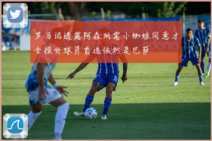 罗马诺透露阿森纳需小蜘蛛同意才会报价球员首选依然是巴萨